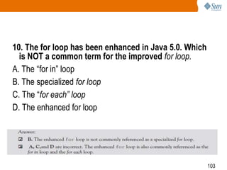 10. The for loop has been enhanced in Java 5.0. Which
is NOT a common term for the improved for loop.
A. The ―for in‖ loop
B. The specialized for loop
C. The ―for each” loop
D. The enhanced for loop

103

 