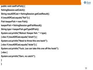 public void castForFish() {
fishingSession.setCatch();
String resultOfCast = fishingSession.getCastResult();
if (resultOfCast.equals("fish")) {
Fish keeperFish = new Fish();
keeperFish = fishingSession.getFishResult();
String type = keeperFish.getTypeOfFish();
System.out.println("Wahoo! Keeper fish: " + type);
} else if (resultOfCast.equals("shark")) {
System.out.println("Need to throw this one back!");
} else if (resultOfCast.equals("skate")) {

System.out.println("Yuck, Leo can take this one off the hook!");
} else {
System.out.println("Darn, no catch!");
}

}
11

 