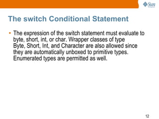 The switch Conditional Statement
• The expression of the switch statement must evaluate to
byte, short, int, or char. Wrapper classes of type
Byte, Short, Int, and Character are also allowed since
they are automatically unboxed to primitive types.
Enumerated types are permitted as well.

12

 