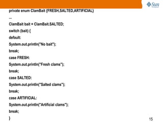 private enum ClamBait {FRESH,SALTED,ARTIFICIAL}
...
ClamBait bait = ClamBait.SALTED;
switch (bait) {
default:
System.out.println("No bait");
break;
case FRESH:
System.out.println("Fresh clams");
break;
case SALTED:

System.out.println("Salted clams");
break;
case ARTIFICIAL:
System.out.println("Artificial clams");

break;
}

15

 