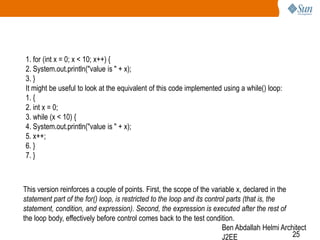 1. for (int x = 0; x < 10; x++) {
2. System.out.println("value is " + x);
3. }
It might be useful to look at the equivalent of this code implemented using a while() loop:
1. {
2. int x = 0;
3. while (x < 10) {
4. System.out.println("value is " + x);
5. x++;
6. }
7. }

This version reinforces a couple of points. First, the scope of the variable x, declared in the
statement part of the for() loop, is restricted to the loop and its control parts (that is, the
statement, condition, and expression). Second, the expression is executed after the rest of
the loop body, effectively before control comes back to the test condition.
Ben Abdallah Helmi Architect
25
J2EE

 