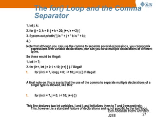 The for() Loop and the Comma
Separator
1. int j, k;
2. for (j = 3, k = 6; j + k < 20; j++, k +=2) {
3. System.out.println("j is " + j + " k is " + k);
4. }
Note that although you can use the comma to separate several expressions, you cannot mix
expressions with variable declarations, nor can you have multiple declarations of different
types.
So these would be illegal:
1. int i = 7;
2. for (i++, int j = 0; i < 10; j++) { } // illegal!
1.

for (int i = 7, long j = 0; i < 10; j++) { } // illegal!

A final note on this is sue is that the use of the comma to separate multiple declarations of a
single type is allowed, like this:

1.

for (int i = 7, j = 0; i < 10; j++) { }

This line declares two int variables, i and j, and initializes them to 7 and 0 respectively.
This, however, is a standard feature of declarations and is not specific to the for() loop.

Ben Abdallah Helmi Architect
27
J2EE

 