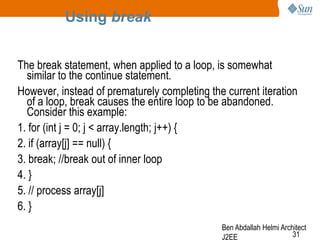 Using break
The break statement, when applied to a loop, is somewhat
similar to the continue statement.
However, instead of prematurely completing the current iteration
of a loop, break causes the entire loop to be abandoned.
Consider this example:
1. for (int j = 0; j < array.length; j++) {
2. if (array[j] == null) {
3. break; //break out of inner loop
4. }
5. // process array[j]
6. }
Ben Abdallah Helmi Architect
31
J2EE

 
