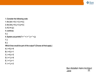1. Consider the following code:
1. for (int i = 0; i < 2; i++) {

2. for (int j = 0; j < 3; j++) {
3. if (i == j) {
4. continue;
5. }
6. System.out.println("i = " + i + " j = " + j);
7. }
8. }
Which lines would be part of the output? (Choose all that apply.)
A. i = 0 j = 0
B. i = 0 j = 1
C. i = 0 j = 2

D. i = 1 j = 0
E. i = 1 j = 1
F. i = 1 j = 2

Ben Abdallah Helmi Architect
32
J2EE

 
