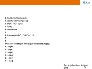 2. Consider the following code:
1. outer: for (int i = 0; i < 2; i++) {

2. for (int j = 0; j < 3; j++) {
3. if (i == j) {
4. continue outer;
5. }
6. System.out.println("i = " + i + " j = " + j);
7. }
8. }
Which lines would be part of the output? (Choose all that apply.)
A. i = 0 j = 0
B. i = 0 j = 1
C. i = 0 j = 2

D. i = 1 j = 0
E. i = 1 j = 1
F. i = 1 j = 2

Ben Abdallah Helmi Architect
34
J2EE

 