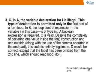 3. C. In A, the variable declaration for i is illegal. This
type of declaration is permitted only in the first part of
a for() loop. In B, the loop control expression—the
variable i in this case—is of type int. A boolean
expression is required. C is valid. Despite the complexity
of declaring one value inside the for() construction and
one outside (along with the use of the comma operator in
the end part), this code is entirely legitimate. D would be
correct, except that the label has been omitted from the
2nd line, which should read loop: do {.

Ben Abdallah Helmi Architect
37
J2EE

 