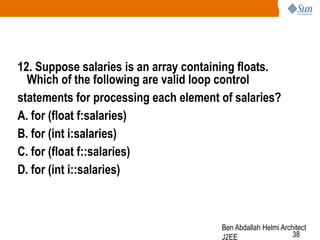 12. Suppose salaries is an array containing floats.
Which of the following are valid loop control
statements for processing each element of salaries?
A. for (float f:salaries)
B. for (int i:salaries)
C. for (float f::salaries)
D. for (int i::salaries)

Ben Abdallah Helmi Architect
38
J2EE

 