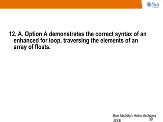 12. A. Option A demonstrates the correct syntax of an
enhanced for loop, traversing the elements of an
array of floats.

Ben Abdallah Helmi Architect
39
J2EE

 