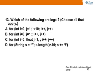 13. Which of the following are legal? (Choose all that
apply.)
A. for (int i=0, j=1; i<10; i++, j++)
B. for (int i=0, j=1;; i++, j++)
C. for (int i=0, float j=1; ; i++, j++)
D. for (String s = “”; s.length()<10; s += „!‟)

Ben Abdallah Helmi Architect
40
J2EE

 