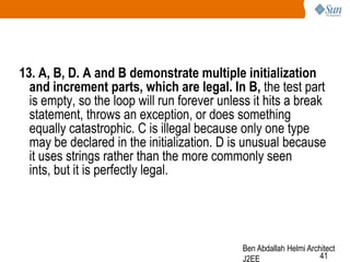 13. A, B, D. A and B demonstrate multiple initialization
and increment parts, which are legal. In B, the test part
is empty, so the loop will run forever unless it hits a break
statement, throws an exception, or does something
equally catastrophic. C is illegal because only one type
may be declared in the initialization. D is unusual because
it uses strings rather than the more commonly seen
ints, but it is perfectly legal.

Ben Abdallah Helmi Architect
41
J2EE

 