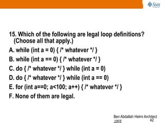 15. Which of the following are legal loop definitions?
(Choose all that apply.)
A. while (int a = 0) { /* whatever */ }
B. while (int a == 0) { /* whatever */ }
C. do { /* whatever */ } while (int a = 0)
D. do { /* whatever */ } while (int a == 0)
E. for (int a==0; a<100; a++) { /* whatever */ }
F. None of them are legal.
Ben Abdallah Helmi Architect
42
J2EE

 