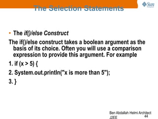 The Selection Statements
• The if()/else Construct
The if()/else construct takes a boolean argument as the
basis of its choice. Often you will use a comparison
expression to provide this argument. For example
1. if (x > 5) {
2. System.out.println("x is more than 5");
3. }

Ben Abdallah Helmi Architect
44
J2EE

 
