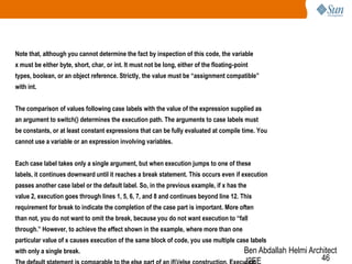 Note that, although you cannot determine the fact by inspection of this code, the variable
x must be either byte, short, char, or int. It must not be long, either of the floating-point
types, boolean, or an object reference. Strictly, the value must be “assignment compatible”
with int.
The comparison of values following case labels with the value of the expression supplied as
an argument to switch() determines the execution path. The arguments to case labels must
be constants, or at least constant expressions that can be fully evaluated at compile time. You
cannot use a variable or an expression involving variables.
Each case label takes only a single argument, but when execution jumps to one of these
labels, it continues downward until it reaches a break statement. This occurs even if execution
passes another case label or the default label. So, in the previous example, if x has the
value 2, execution goes through lines 1, 5, 6, 7, and 8 and continues beyond line 12. This

requirement for break to indicate the completion of the case part is important. More often
than not, you do not want to omit the break, because you do not want execution to “fall
through.” However, to achieve the effect shown in the example, where more than one
particular value of x causes execution of the same block of code, you use multiple case labels
with only a single break.

Ben Abdallah Helmi Architect
46
J2EE

 