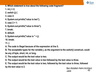 5. Which statement is true about the following code fragment?
1. int j = 2;
2. switch (j) {
3. case 2:
4. System.out.println("value is two");
5. case 2 + 1:
6. System.out.println("value is three");
7. break;
8. default:
9. System.out.println("value is " + j);
10. break;
11. }
A. The code is illegal because of the expression at line 5.
B. The acceptable types for the variable j, as the argument to the switch() construct, could
be any of byte, short, int, or long.
C. The output would be the text value is two.
D. The output would be the text value is two followed by the text value is three.
E. The output would be the text value is two, followed by the text value is three, followed
by the text value is 2.
Ben Abdallah Helmi Architect
49
J2EE

 