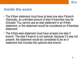 Inside the exam
• The if-then statement must have at least one else if branch.
Optionally, an unlimited amount of else if branches may be
included. You cannot use an else statement in an if-then
statement, or the statement would be considered an if-thenelse
statement.
• The if-then-else statement must have at least one else if
branch. The else if branch is not optional, because if it was not
present, the statement would be considered to be an if
statement that includes the optional else branch.

5

 