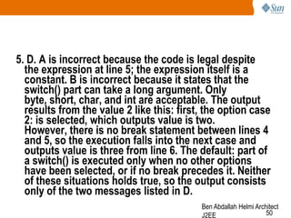 5. D. A is incorrect because the code is legal despite
the expression at line 5; the expression itself is a
constant. B is incorrect because it states that the
switch() part can take a long argument. Only
byte, short, char, and int are acceptable. The output
results from the value 2 like this: first, the option case
2: is selected, which outputs value is two.
However, there is no break statement between lines 4
and 5, so the execution falls into the next case and
outputs value is three from line 6. The default: part of
a switch() is executed only when no other options
have been selected, or if no break precedes it. Neither
of these situations holds true, so the output consists
only of the two messages listed in D.
Ben Abdallah Helmi Architect
50
J2EE

 