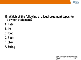16. Which of the following are legal argument types for
a switch statement?
A. byte
B. int
C. long
D. float
E. char
F. String
Ben Abdallah Helmi Architect
51
J2EE

 