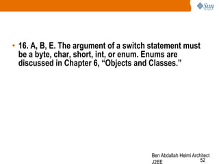 • 16. A, B, E. The argument of a switch statement must
be a byte, char, short, int, or enum. Enums are
discussed in Chapter 6, “Objects and Classes.”

Ben Abdallah Helmi Architect
52
J2EE

 