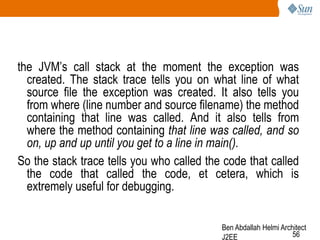 the JVM‘s call stack at the moment the exception was
created. The stack trace tells you on what line of what
source file the exception was created. It also tells you
from where (line number and source filename) the method
containing that line was called. And it also tells from
where the method containing that line was called, and so
on, up and up until you get to a line in main().
So the stack trace tells you who called the code that called
the code that called the code, et cetera, which is
extremely useful for debugging.
Ben Abdallah Helmi Architect
56
J2EE

 