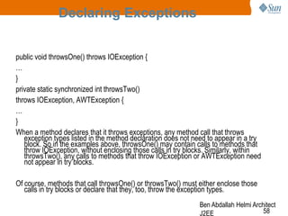 Declaring Exceptions
public void throwsOne() throws IOException {
…
}
private static synchronized int throwsTwo()
throws IOException, AWTException {
…
}
When a method declares that it throws exceptions, any method call that throws
exception types listed in the method declaration does not need to appear in a try
block. So in the examples above, throwsOne() may contain calls to methods that
throw IOException, without enclosing those calls in try blocks. Similarly, within
throwsTwo(), any calls to methods that throw IOException or AWTException need
not appear in try blocks.
Of course, methods that call throwsOne() or throwsTwo() must either enclose those
calls in try blocks or declare that they, too, throw the exception types.
Ben Abdallah Helmi Architect
58
J2EE

 