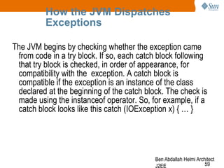 How the JVM Dispatches
Exceptions
The JVM begins by checking whether the exception came
from code in a try block. If so, each catch block following
that try block is checked, in order of appearance, for
compatibility with the exception. A catch block is
compatible if the exception is an instance of the class
declared at the beginning of the catch block. The check is
made using the instanceof operator. So, for example, if a
catch block looks like this catch (IOException x) { … }

Ben Abdallah Helmi Architect
59
J2EE

 