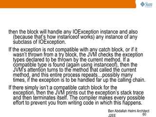 then the block will handle any IOException instance and also
(because that‘s how instanceof works) any instance of any
subclass of IOException.
If the exception is not compatible with any catch block, or if it
wasn‘t thrown from a try block, the JVM checks the exception
types declared to be thrown by the current method. If a
compatible type is found (again using instanceof), then the
JVM‘s attention turns to the method that called the current
method, and this entire process repeats…possibly many
times, if the exception is to be handled far up the calling chain.
If there simply isn‘t a compatible catch block for the
exception, then the JVM prints out the exception‘s stack trace
and then terminates itself. The compiler makes every possible
effort to prevent you from writing code in which this happens.
Ben Abdallah Helmi Architect
60
J2EE

 