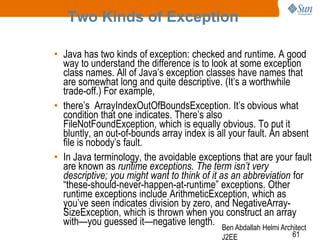 Two Kinds of Exception
• Java has two kinds of exception: checked and runtime. A good
way to understand the difference is to look at some exception
class names. All of Java‘s exception classes have names that
are somewhat long and quite descriptive. (It‘s a worthwhile
trade-off.) For example,
• there‘s ArrayIndexOutOfBoundsException. It‘s obvious what
condition that one indicates. There‘s also
FileNotFoundException, which is equally obvious. To put it
bluntly, an out-of-bounds array index is all your fault. An absent
file is nobody‘s fault.
• In Java terminology, the avoidable exceptions that are your fault
are known as runtime exceptions. The term isn’t very
descriptive; you might want to think of it as an abbreviation for
―these-should-never-happen-at-runtime‖ exceptions. Other
runtime exceptions include ArithmeticException, which as
you‘ve seen indicates division by zero, and NegativeArraySizeException, which is thrown when you construct an array
with—you guessed it—negative length. Ben Abdallah Helmi Architect
J2EE

61

 