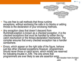 • You are free to call methods that throw runtime
exceptions, without enclosing the calls in try blocks or adding
throws to the declaration of your enclosing methods.
• Any exception class that doesn‘t descend from
RuntimeException is known as a checked exception. It is the
checked exceptions that must be handled by either the trycatch mechanism or the throws-declaration mechanism. The
compiler ensures that every checked exception has a handler
somewhere.
• Errors, which appear on the right side of the figure, behave
just like other checked exceptions.However, programmers
should never throw or catch errors, which mostly are reserved
for indicating trouble in JVM. The only errors that
programmers are ever likely to see are assertion error. Abdallah Helmi Architect
Ben
J2EE

62

 