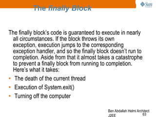 The finally Block
The finally block‘s code is guaranteed to execute in nearly
all circumstances. If the block throws its own
exception, execution jumps to the corresponding
exception handler, and so the finally block doesn‘t run to
completion. Aside from that it almost takes a catastrophe
to prevent a finally block from running to completion.
Here‘s what it takes:
• The death of the current thread
• Execution of System.exit()
• Turning off the computer
Ben Abdallah Helmi Architect
63
J2EE

 