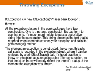 Throwing Exceptions
IOException x = new IOException("Phaser bank lockup.");
throw x;
All the exception classes in the core packages have two
constructors. One is a no-args constructor. It‘s bad form to
use that one. It‘s much more helpful to pass a descriptive
string into the constructor. This string becomes the text that is
returned when someone catches your exception and calls its
getMessage() method.
The moment an exception is constructed, the current thread‘s
call stack is recorded in the exception object, where it can be
retrieved by a printStackTrace() call. It‘s good practice to
throw an exception as soon as possible after construction, so
that the stack trace will nearly reflect the thread‘s status at the
moment the exception was thrown.
Ben Abdallah Helmi Architect
64
J2EE

 