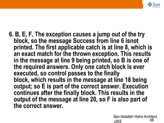 6. B, E, F. The exception causes a jump out of the try
block, so the message Success from line 6 isnot
printed. The first applicable catch is at line 8, which is
an exact match for the thrown exception. This results
in the message at line 9 being printed, so B is one of
the required answers. Only one catch block is ever
executed, so control passes to the finally
block, which results in the message at line 18 being
output; so E is part of the correct answer. Execution
continues after the finally block. This results in the
output of the message at line 20, so F is also part of
the correct answer.
Ben Abdallah Helmi Architect
68
J2EE

 
