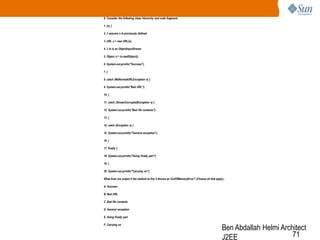 8. Consider the following class hierarchy and code fragment:
1. try {
2. // assume s is previously defined
3. URL u = new URL(s);
4. // in is an ObjectInputStream
5. Object o = in.readObject();
6. System.out.println("Success");
7. }
8. catch (MalformedURLException e) {
9. System.out.println("Bad URL");
10. }
11. catch (StreamCorruptedException e) {
12. System.out.println("Bad file contents");
13. }
14. catch (Exception e) {
15. System.out.println("General exception");
16. }
17. finally {
18. System.out.println("Doing finally part");
19. }
20. System.out.println("Carrying on");
What lines are output if the method at line 5 throws an OutOfMemoryError? (Choose all that apply.)
A. Success
B. Bad URL
C. Bad file contents
D. General exception
E. Doing finally part
F. Carrying on

Ben Abdallah Helmi Architect
71
J2EE

 