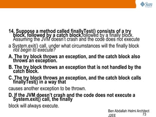 14. Suppose a method called finallyTest() consists of a try
block, followed by a catch block,followed by a finally block.
Assuming the JVM doesn‘t crash and the code does not execute
a System.exit() call, under what circumstances will the finally block
not begin to execute?
A. The try block throws an exception, and the catch block also
throws an exception.
B. The try block throws an exception that is not handled by the
catch block.
C. The try block throws an exception, and the catch block calls
finallyTest() in a way that
causes another exception to be thrown.
D. If the JVM doesn‟t crash and the code does not execute a
System.exit() call, the finally
block will always execute.

Ben Abdallah Helmi Architect
73
J2EE

 