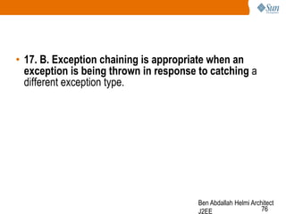• 17. B. Exception chaining is appropriate when an
exception is being thrown in response to catching a
different exception type.

Ben Abdallah Helmi Architect
76
J2EE

 
