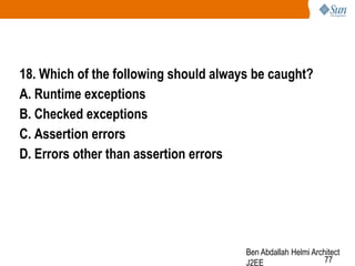 18. Which of the following should always be caught?
A. Runtime exceptions
B. Checked exceptions
C. Assertion errors
D. Errors other than assertion errors

Ben Abdallah Helmi Architect
77
J2EE

 