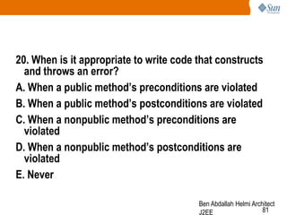 20. When is it appropriate to write code that constructs
and throws an error?
A. When a public method‟s preconditions are violated
B. When a public method‟s postconditions are violated
C. When a nonpublic method‟s preconditions are
violated
D. When a nonpublic method‟s postconditions are
violated
E. Never
Ben Abdallah Helmi Architect
81
J2EE

 