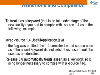 Assertions and Compilation
To treat it as a keyword (that is, to take advantage of the
new facility), you had to compile with -source 1.4 as in the
following example:
javac -source 1.4 UsefulApplication.java
If the flag was omitted, the 1.4 compiler treated source code
as if the assert keyword did not exist; thus assert could be
used as an identifier.
Release 5.0 automatically treats assert as a keyword, so it
is no longer necessary to compile with a -source flag.
Ben Abdallah Helmi Architect
84
J2EE

 