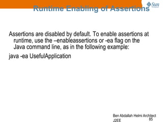 Runtime Enabling of Assertions
Assertions are disabled by default. To enable assertions at
runtime, use the –enableassertions or -ea flag on the
Java command line, as in the following example:
java -ea UsefulApplication

Ben Abdallah Helmi Architect
85
J2EE

 