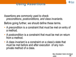 Using Assertions
Assertions are commonly used to check
preconditions, postconditions, and class invariants.
Before going further, we should define these terms.
• A precondition is a constraint that must be met on entry of
a method.
• A postcondition is a constraint that must be met on return
from a method.
• A class invariant is a constraint on a class‘s state that
must be met before and after execution of any nonprivate method of a class.
Ben Abdallah Helmi Architect
86
J2EE

 