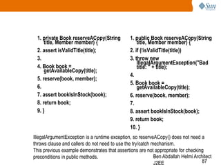 1. private Book reserveACopy(String
title, Member member) {
2. assert isValidTitle(title);
3.
4. Book book =
getAvailableCopy(title);
5. reserve(book, member);
6.
7. assert bookIsInStock(book);
8. return book;
9. }

1. public Book reserveACopy(String
title, Member member) {
2. if (!isValidTitle(title))
3. throw new
IllegalArgumentException("Bad
title: " + title);
4.
5. Book book =
getAvailableCopy(title);
6. reserve(book, member);
7.
8. assert bookIsInStock(book);
9. return book;
10. }

IllegalArgumentException is a runtime exception, so reserveACopy() does not need a
throws clause and callers do not need to use the try/catch mechanism.
This previous example demonstrates that assertions are not appropriate for checking
Ben Abdallah Helmi Architect
preconditions in public methods.
87
J2EE

 