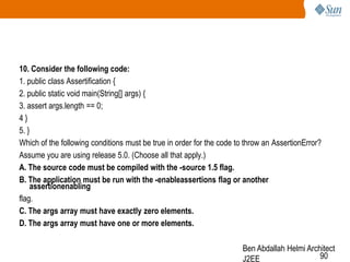 10. Consider the following code:
1. public class Assertification {
2. public static void main(String[] args) {
3. assert args.length == 0;
4}
5. }
Which of the following conditions must be true in order for the code to throw an AssertionError?
Assume you are using release 5.0. (Choose all that apply.)
A. The source code must be compiled with the -source 1.5 flag.
B. The application must be run with the -enableassertions flag or another
assertionenabling
flag.
C. The args array must have exactly zero elements.
D. The args array must have one or more elements.
Ben Abdallah Helmi Architect
90
J2EE

 