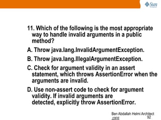 11. Which of the following is the most appropriate
way to handle invalid arguments in a public
method?
A. Throw java.lang.InvalidArgumentException.
B. Throw java.lang.IllegalArgumentException.
C. Check for argument validity in an assert
statement, which throws AssertionError when the
arguments are invalid.
D. Use non-assert code to check for argument
validity. If invalid arguments are
detected, explicitly throw AssertionError.
Ben Abdallah Helmi Architect
92
J2EE

 
