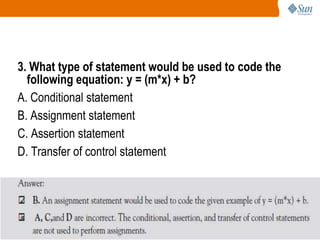 3. What type of statement would be used to code the
following equation: y = (m*x) + b?
A. Conditional statement
B. Assignment statement
C. Assertion statement
D. Transfer of control statement

96

 