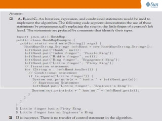 4. You need to update a value of a hash table (that
is, HashMap) where the primary key must equal a
specified string. Which statements would you need to use
in the implementation of this algorithm?
A. Iteration statement
B. Expression statement
C. Conditional statement
D. Transfer of control statement

97

 