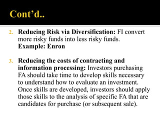 2.

Reducing Risk via Diversification: FI convert
more risky funds into less risky funds.
Example: Enron

3.

Reducing the costs of contracting and
information processing: Investors purchasing
FA should take time to develop skills necessary
to understand how to evaluate an investment.
Once skills are developed, investors should apply
those skills to the analysis of specific FA that are
candidates for purchase (or subsequent sale).

 