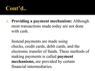 4.

Providing a payment mechanism: Although
most transactions made today are not done
with cash.

Instead payments are made using
checks, credit cards, debit cards, and the
electronic transfer of funds. These methods of
making payments is called payment
mechanisms, are provided by certain
financial intermediaries.

 
