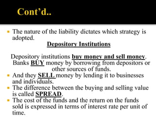 

The nature of the liability dictates which strategy is
adopted.
Depository Institutions

Depository institutions buy money and sell money.
Banks BUY money by borrowing from depositors or
other sources of funds.
 And they SELL money by lending it to businesses
and individuals.
 The difference between the buying and selling value
is called SPREAD.
 The cost of the funds and the return on the funds
sold is expressed in terms of interest rate per unit of
time.

 