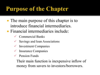 


The main purpose of this chapter is to
introduce financial intermediaries.
Financial intermediaries include:






Commercial Banks
Savings and loan Associations
Investment Companies
Insurance Companies
Pension Funds

Their main function is inexpensive inflow of
money from savers to investors/borrowers.

 