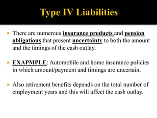 

There are numerous insurance products and pension
obligations that present uncertainty to both the amount
and the timings of the cash outlay.



EXAPMPLE: Automobile and home insurance policies
in which amount/payment and timings are uncertain.



Also retirement benefits depends on the total number of
employment years and this will affect the cash outlay.

 