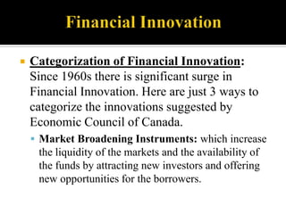 

Categorization of Financial Innovation:
Since 1960s there is significant surge in
Financial Innovation. Here are just 3 ways to
categorize the innovations suggested by
Economic Council of Canada.
 Market Broadening Instruments: which increase

the liquidity of the markets and the availability of
the funds by attracting new investors and offering
new opportunities for the borrowers.

 